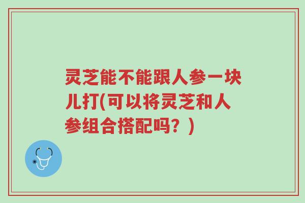 灵芝能不能跟人参一块儿打(可以将灵芝和人参组合搭配吗?)-第1张图片-超越 灵芝能不能跟人参一块儿打(可以将灵芝和人参组合搭配吗?)-第1张图片-超越