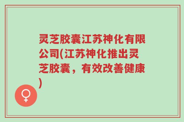 灵芝胶囊江苏神化有限公司(江苏神化推出灵芝胶囊,有效改善健康)-第1张图片-超越 灵芝胶囊江苏神化有限公司(江苏神化推出灵芝胶囊,有效改善健康)-第1张图片-超越