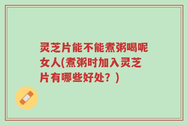 灵芝片能不能煮粥喝呢女人(煮粥时加入灵芝片有哪些好处?)-第1张图片-超越 灵芝片能不能煮粥喝呢女人(煮粥时加入灵芝片有哪些好处?)-第1张图片-超越