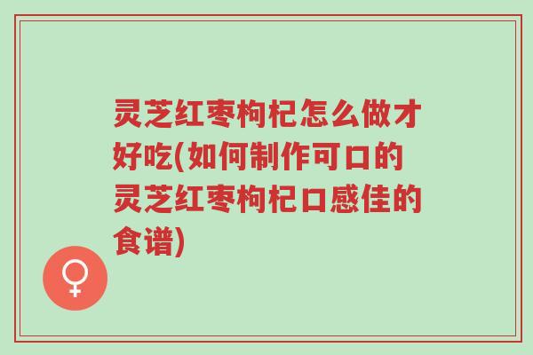 灵芝红枣枸杞怎么做才好吃(如何制作可口的灵芝红枣枸杞口感佳的食谱)-第1张图片-超越 灵芝红枣枸杞怎么做才好吃(如何制作可口的灵芝红枣枸杞口感佳的食谱)-第1张图片-超越