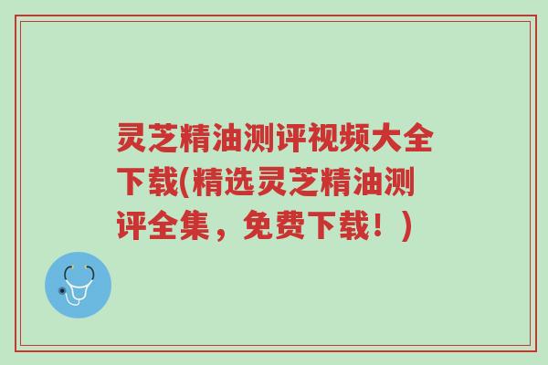 灵芝精油测评视频大全下载(精选灵芝精油测评全集，免费下载！)-第1张图片-超越