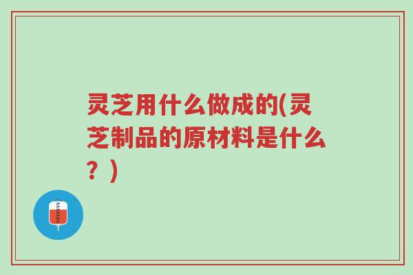 灵芝用什么做成的(灵芝制品的原材料是什么?)-第1张图片-超越 灵芝用什么做成的(灵芝制品的原材料是什么?)-第1张图片-超越