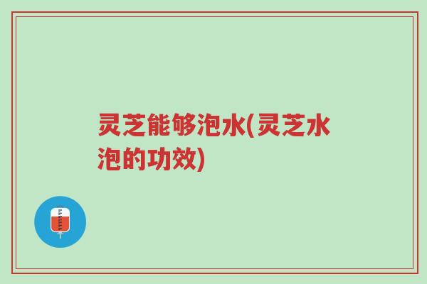 灵芝能够泡水(灵芝水泡的功效)-第1张图片-超越 灵芝能够泡水(灵芝水泡的功效)-第1张图片-超越