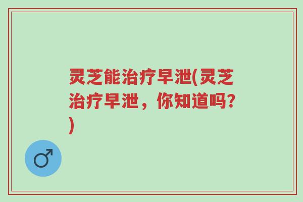 灵芝能治疗早泄(灵芝治疗早泄,你知道吗?)-第1张图片-超越 灵芝能治疗早泄(灵芝治疗早泄,你知道吗?)-第1张图片-超越