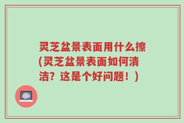 灵芝盆景表面用什么擦(灵芝盆景表面如何清洁?这是个好问题!)-第1张图片-超越 灵芝盆景表面用什么擦(灵芝盆景表面如何清洁?这是个好问题!)-第1张图片-超越