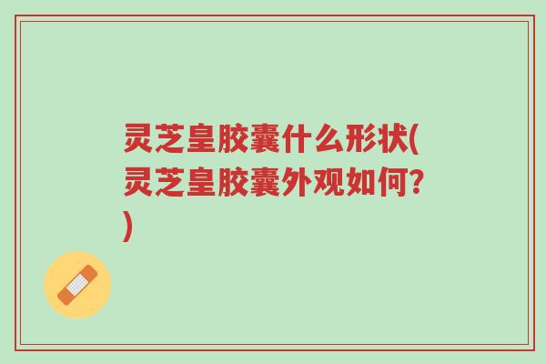 灵芝皇胶囊什么形状(灵芝皇胶囊外观如何?)-第1张图片-超越 灵芝皇胶囊什么形状(灵芝皇胶囊外观如何?)-第1张图片-超越