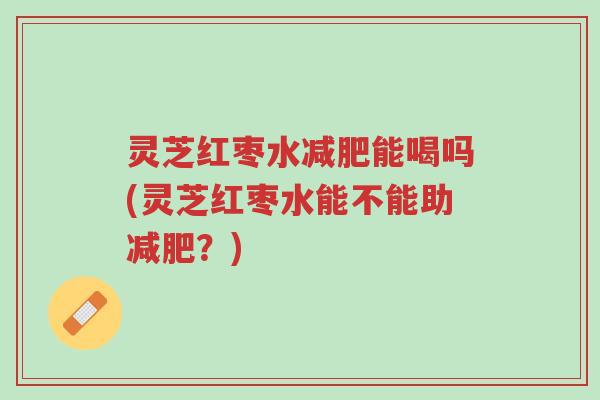 灵芝红枣水减肥能喝吗(灵芝红枣水能不能助减肥?)-第1张图片-超越 灵芝红枣水减肥能喝吗(灵芝红枣水能不能助减肥?)-第1张图片-超越
