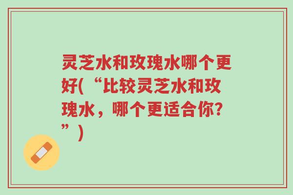 灵芝水和玫瑰水哪个更好(“比较灵芝水和玫瑰水,哪个更适合你?”)-第1张图片-超越 灵芝水和玫瑰水哪个更好(“比较灵芝水和玫瑰水,哪个更适合你?”)-第1张图片-超越