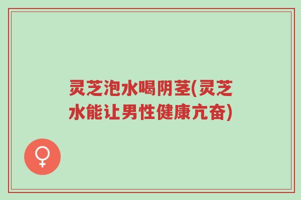 灵芝泡水喝阴茎(灵芝水能让男性健康亢奋)-第1张图片-超越 灵芝泡水喝阴茎(灵芝水能让男性健康亢奋)-第1张图片-超越