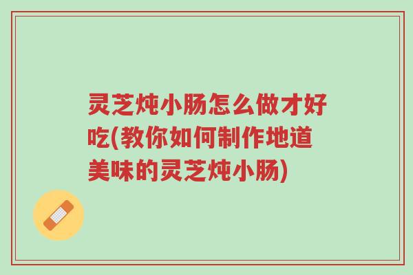 灵芝炖小肠怎么做才好吃(教你如何制作地道美味的灵芝炖小肠)-第1张图片-超越 灵芝炖小肠怎么做才好吃(教你如何制作地道美味的灵芝炖小肠)-第1张图片-超越
