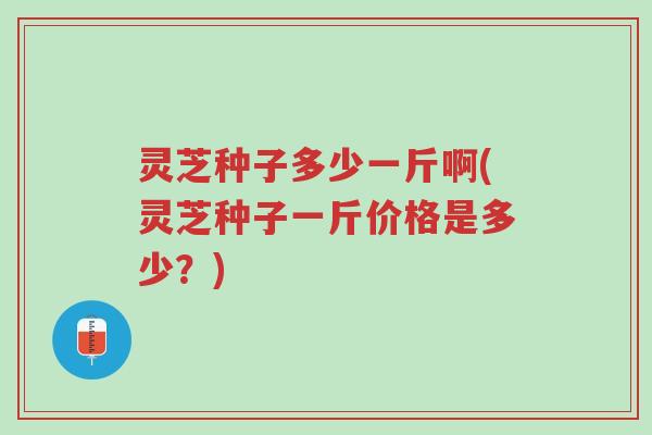 灵芝种子多少一斤啊(灵芝种子一斤价格是多少?)-第1张图片-超越 灵芝种子多少一斤啊(灵芝种子一斤价格是多少?)-第1张图片-超越