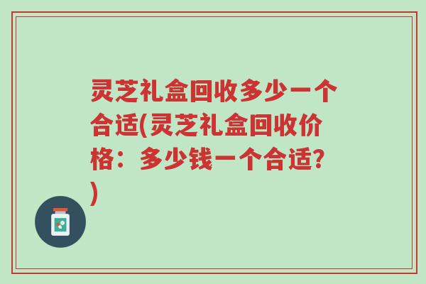 灵芝礼盒回收多少一个合适(灵芝礼盒回收价格:多少钱一个合适?)-第1张图片-超越 灵芝礼盒回收多少一个合适(灵芝礼盒回收价格:多少钱一个合适?)-第1张图片-超越