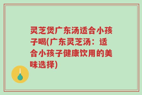 灵芝煲广东汤适合小孩子喝(广东灵芝汤：适合小孩子健康饮用的美味选择)-第1张图片-超越