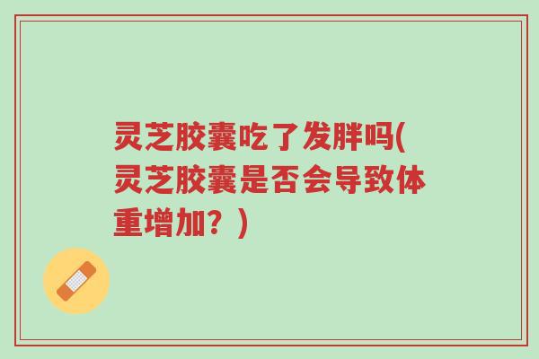 灵芝胶囊吃了发胖吗(灵芝胶囊是否会导致体重增加?)-第1张图片-超越 灵芝胶囊吃了发胖吗(灵芝胶囊是否会导致体重增加?)-第1张图片-超越