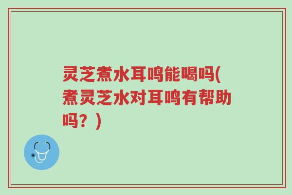 灵芝煮水耳鸣能喝吗(煮灵芝水对耳鸣有帮助吗？)-第1张图片-超越