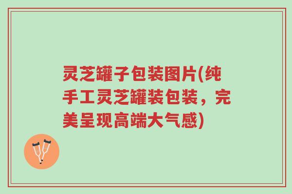 灵芝罐子包装图片(纯手工灵芝罐装包装，完美呈现高端大气感)-第1张图片-超越