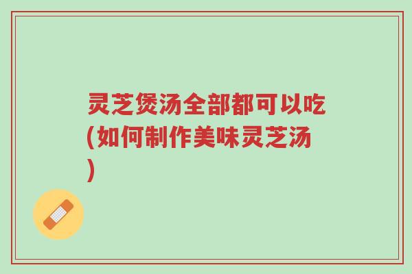 灵芝煲汤全部都可以吃(如何制作美味灵芝汤)-第1张图片-超越 灵芝煲汤全部都可以吃(如何制作美味灵芝汤)-第1张图片-超越