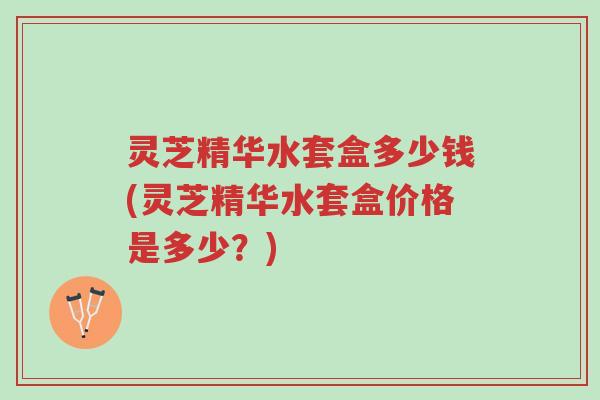 灵芝精华水套盒多少钱(灵芝精华水套盒价格是多少?)-第1张图片-超越 灵芝精华水套盒多少钱(灵芝精华水套盒价格是多少?)-第1张图片-超越