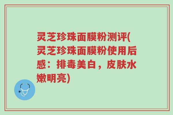 灵芝珍珠面膜粉测评(灵芝珍珠面膜粉使用后感:排毒美白,皮肤水嫩明亮)-第1张图片-超越 灵芝珍珠面膜粉测评(灵芝珍珠面膜粉使用后感:排毒美白,皮肤水嫩明亮)-第1张图片-超越
