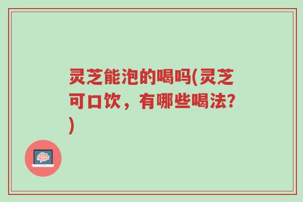灵芝能泡的喝吗(灵芝可口饮,有哪些喝法?)-第1张图片-超越 灵芝能泡的喝吗(灵芝可口饮,有哪些喝法?)-第1张图片-超越