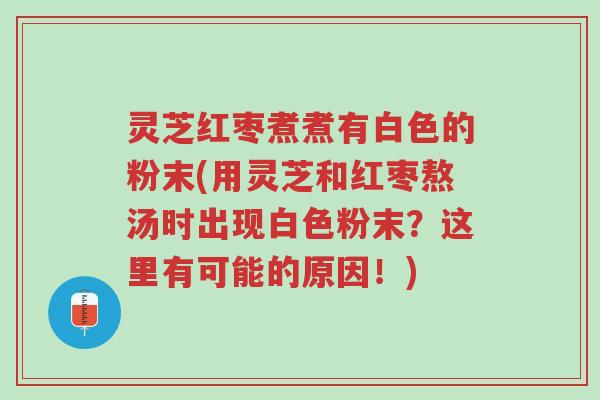 灵芝红枣煮煮有白色的粉末(用灵芝和红枣熬汤时出现白色粉末?这里有可能的原因!)-第1张图片-超越 灵芝红枣煮煮有白色的粉末(用灵芝和红枣熬汤时出现白色粉末?这里有可能的原因!)-第1张图片-超越