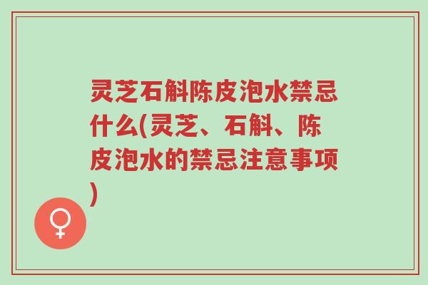 灵芝石斛陈皮泡水禁忌什么(灵芝、石斛、陈皮泡水的禁忌注意事项)-第1张图片-超越