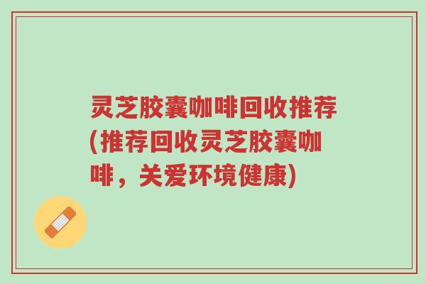 灵芝胶囊咖啡回收推荐(推荐回收灵芝胶囊咖啡，关爱环境健康)-第1张图片-超越