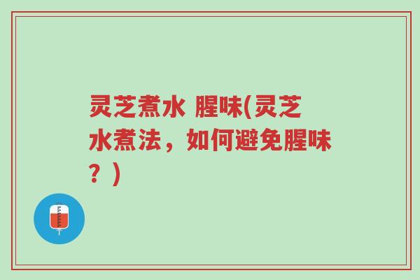 灵芝煮水 腥味(灵芝水煮法，如何避免腥味？)-第1张图片-超越