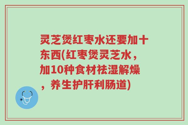 灵芝煲红枣水还要加十东西(红枣煲灵芝水,加10种食材祛湿解燥,养生护肝利肠道)-第1张图片-超越 灵芝煲红枣水还要加十东西(红枣煲灵芝水,加10种食材祛湿解燥,养生护肝利肠道)-第1张图片-超越