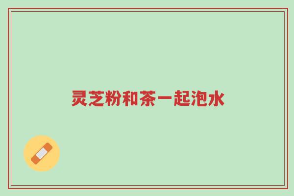 灵芝粉和茶一起泡水-第1张图片-超越 灵芝粉和茶一起泡水-第1张图片-超越