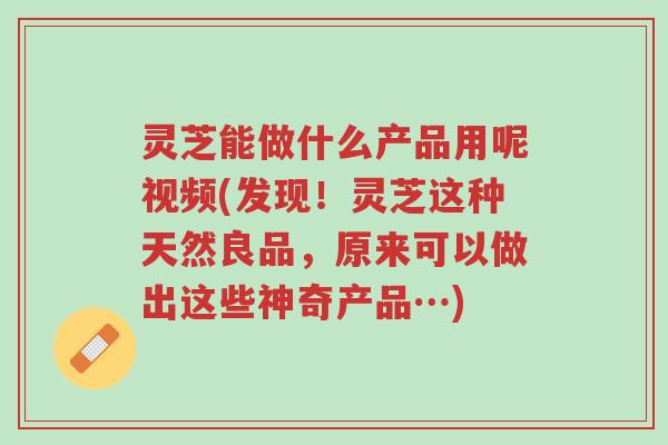 灵芝能做什么产品用呢视频(发现！灵芝这种天然良品，原来可以做出这些神奇产品…)-第1张图片-超越
