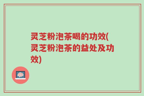 灵芝粉泡茶喝的功效(灵芝粉泡茶的益处及功效)-第1张图片-超越