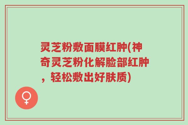 灵芝粉敷面膜红肿(神奇灵芝粉化解脸部红肿，轻松敷出好肤质)-第1张图片-超越