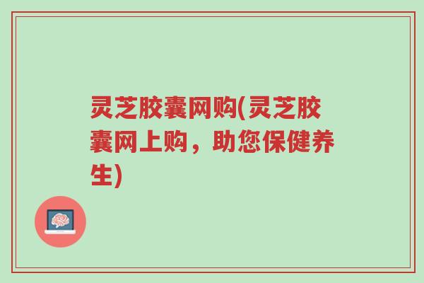 灵芝胶囊网购(灵芝胶囊网上购，助您保健养生)-第1张图片-超越