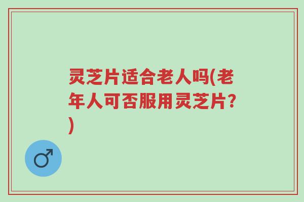 灵芝片适合老人吗(老年人可否服用灵芝片？)-第1张图片-超越