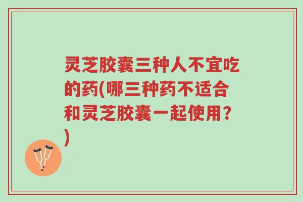灵芝胶囊三种人不宜吃的药(哪三种药不适合和灵芝胶囊一起使用？)-第1张图片-超越