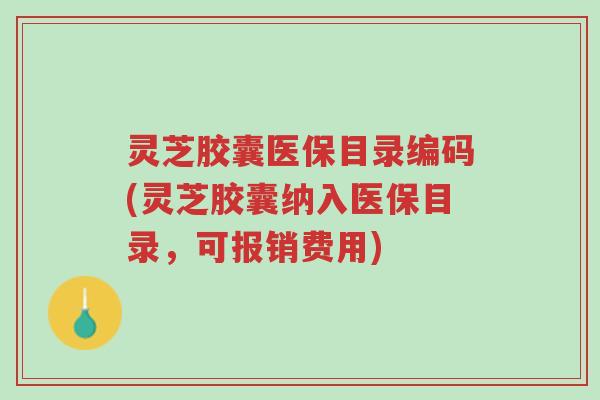 灵芝胶囊医保目录编码(灵芝胶囊纳入医保目录，可报销费用)-第1张图片-超越
