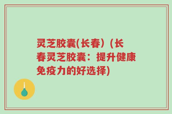 灵芝胶囊(长春)(长春灵芝胶囊:提升健康免疫力的好选择)-第1张图片-超越 灵芝胶囊(长春)(长春灵芝胶囊:提升健康免疫力的好选择)-第1张图片-超越