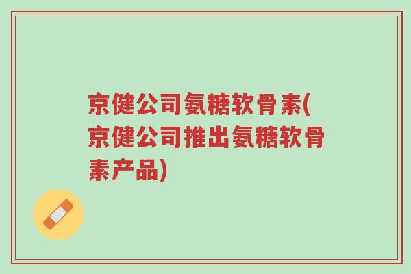 京健公司氨糖软骨素(京健公司推出氨糖软骨素产品)-第1张图片-超越 京健公司氨糖软骨素(京健公司推出氨糖软骨素产品)-第1张图片-超越