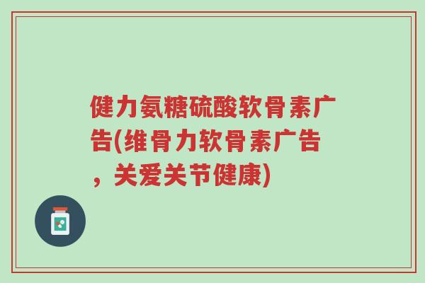 健力氨糖硫酸软骨素广告(维骨力软骨素广告，关爱关节健康)-第1张图片-超越