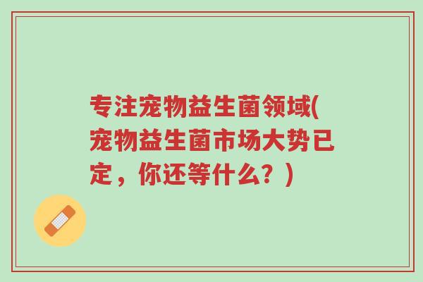 专注宠物益生菌领域(宠物益生菌市场大势已定,你还等什么?)-第1张图片-超越 专注宠物益生菌领域(宠物益生菌市场大势已定,你还等什么?)-第1张图片-超越