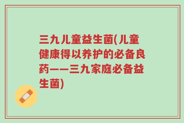 三九儿童益生菌(儿童健康得以养护的必备良药——三九家庭必备益生菌)-第1张图片-超越 三九儿童益生菌(儿童健康得以养护的必备良药——三九家庭必备益生菌)-第1张图片-超越