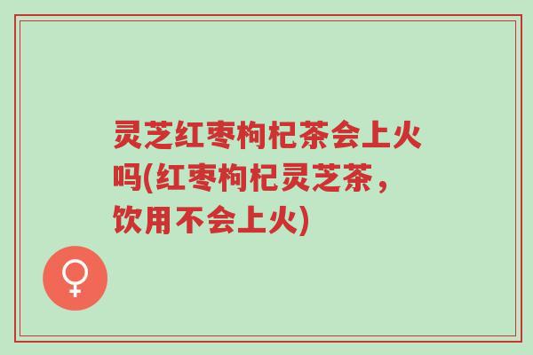 灵芝红枣枸杞茶会上火吗(红枣枸杞灵芝茶,饮用不会上火)-第1张图片-超越 灵芝红枣枸杞茶会上火吗(红枣枸杞灵芝茶,饮用不会上火)-第1张图片-超越