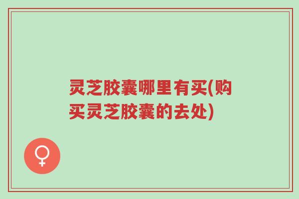 灵芝胶囊哪里有买(购买灵芝胶囊的去处)-第1张图片-超越 灵芝胶囊哪里有买(购买灵芝胶囊的去处)-第1张图片-超越