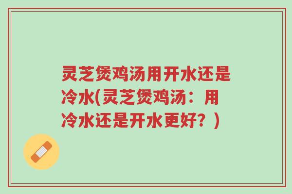 灵芝煲鸡汤用开水还是冷水(灵芝煲鸡汤:用冷水还是开水更好?)-第1张图片-超越 灵芝煲鸡汤用开水还是冷水(灵芝煲鸡汤:用冷水还是开水更好?)-第1张图片-超越