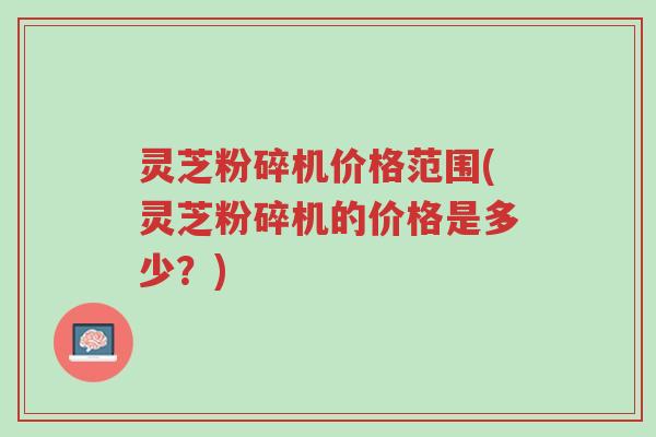 灵芝粉碎机价格范围(灵芝粉碎机的价格是多少?)-第1张图片-超越 灵芝粉碎机价格范围(灵芝粉碎机的价格是多少?)-第1张图片-超越