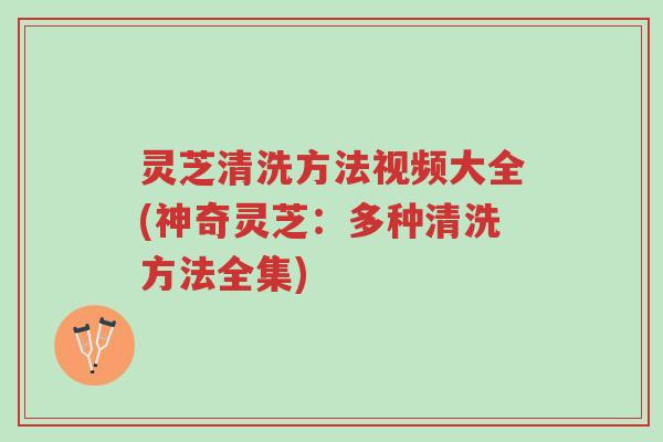 灵芝清洗方法视频大全(神奇灵芝:多种清洗方法全集)-第1张图片-超越 灵芝清洗方法视频大全(神奇灵芝:多种清洗方法全集)-第1张图片-超越