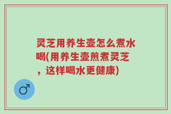 灵芝用养生壶怎么煮水喝(用养生壶煎煮灵芝，这样喝水更健康)-第1张图片-超越