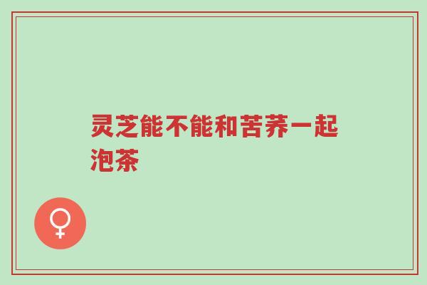 灵芝能不能和苦荞一起泡茶-第1张图片-超越 灵芝能不能和苦荞一起泡茶-第1张图片-超越