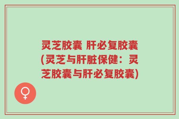 灵芝胶囊 肝必复胶囊(灵芝与肝脏保健：灵芝胶囊与肝必复胶囊)-第1张图片-超越